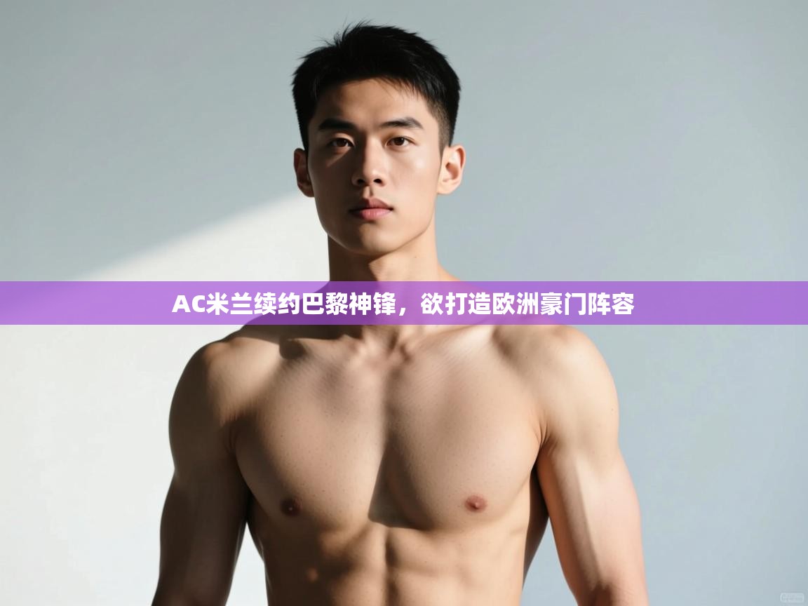 开运体育入口-AC米兰续约巴黎神锋，欲打造欧洲豪门阵容  第3张