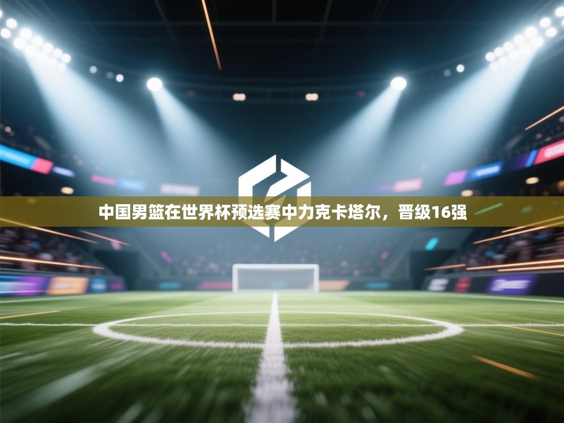 开云体育app下载-中国男篮在世界杯预选赛中力克卡塔尔,晋级16强 第2张