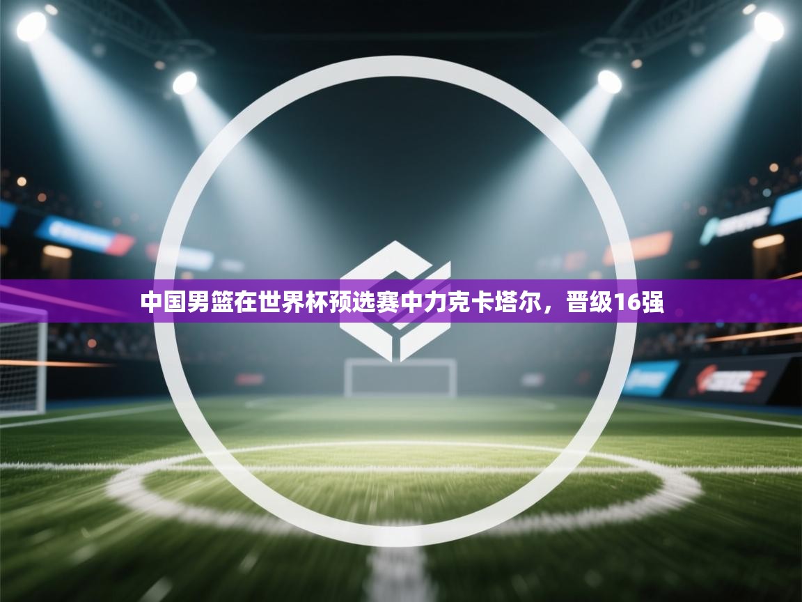 开云体育app下载-中国男篮在世界杯预选赛中力克卡塔尔,晋级16强 第3张