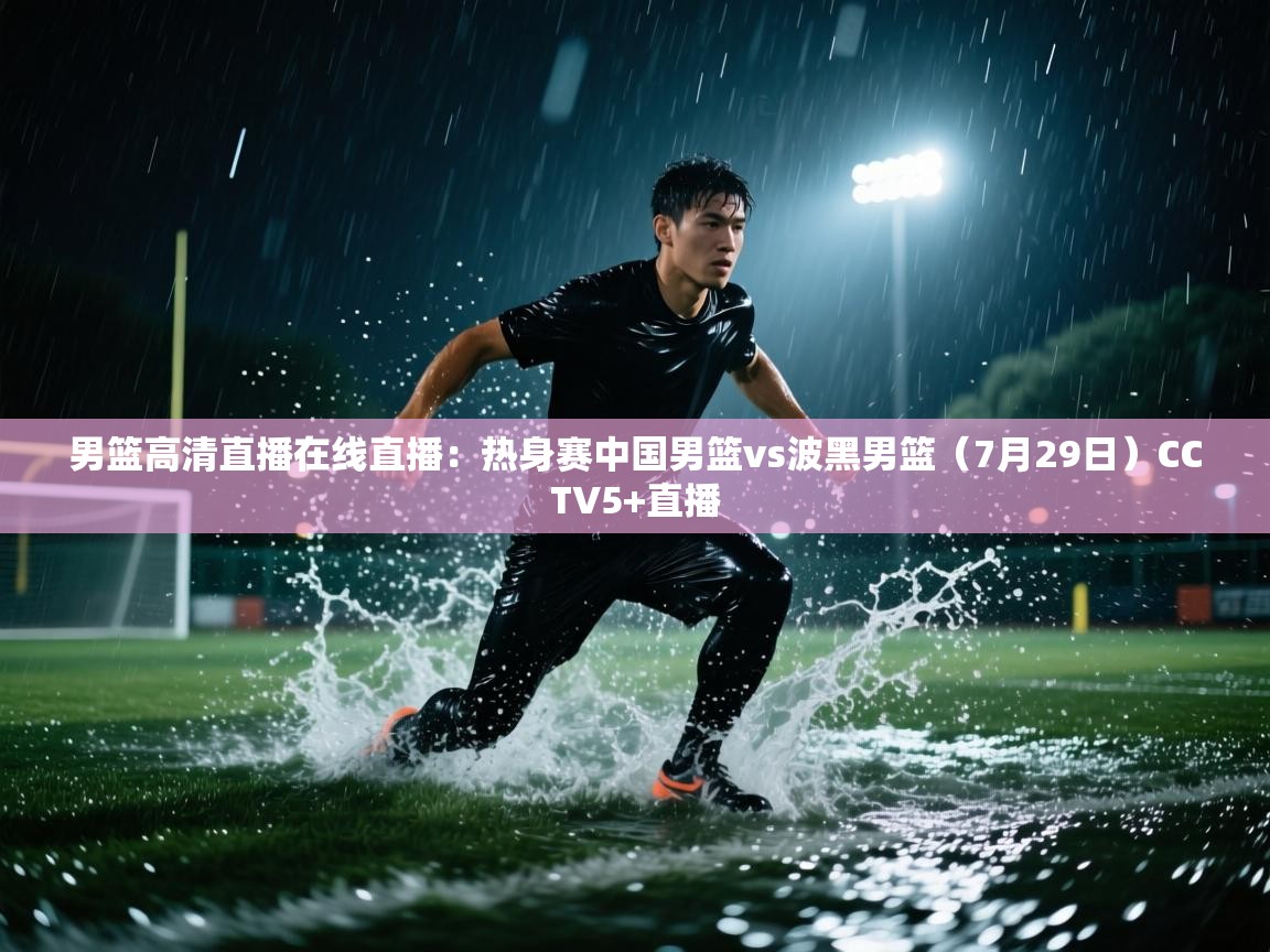 云开体育官网入口登录网页-男篮高清直播在线直播:热身赛中国男篮vs波黑男篮(7月29日)CCTV5+直播 第1张