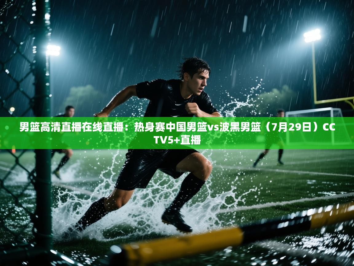 云开体育官网入口登录网页-男篮高清直播在线直播:热身赛中国男篮vs波黑男篮(7月29日)CCTV5+直播 第2张