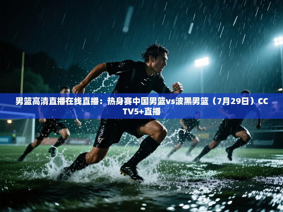 云开体育官网入口登录网页-男篮高清直播在线直播:热身赛中国男篮vs波黑男篮(7月29日)CCTV5+直播 第3张