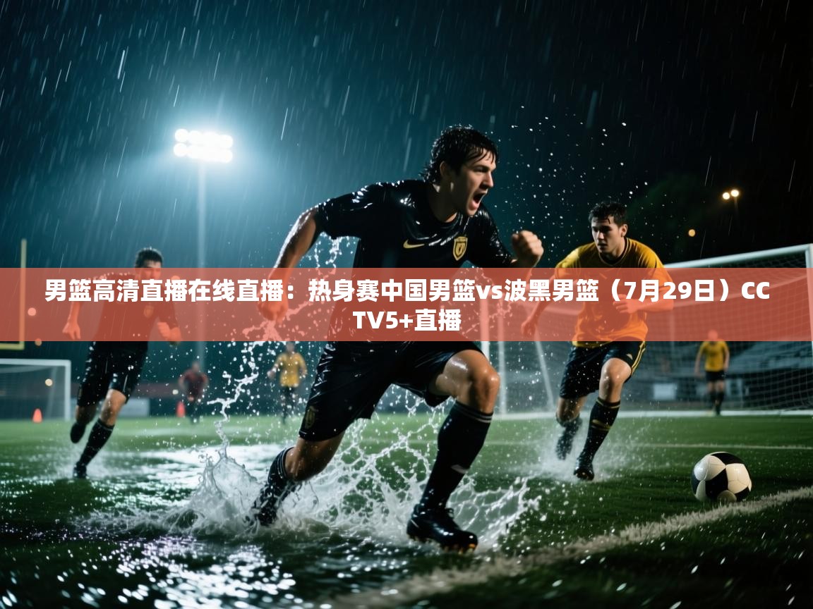 云开体育官网入口登录网页-男篮高清直播在线直播:热身赛中国男篮vs波黑男篮(7月29日)CCTV5+直播 第4张